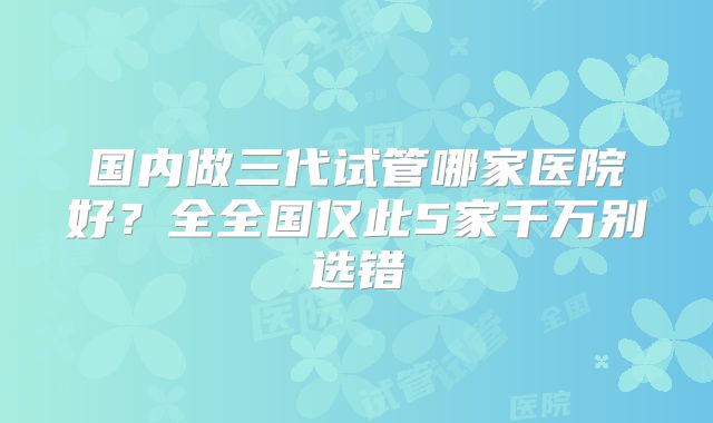 国内做三代试管哪家医院好？全全国仅此5家千万别选错