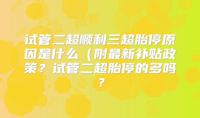 试管二超顺利三超胎停原因是什么(附最新补贴政策?试管二超胎停的多吗?