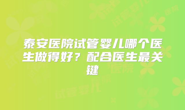 泰安医院试管婴儿哪个医生做得好?配合医生最关键