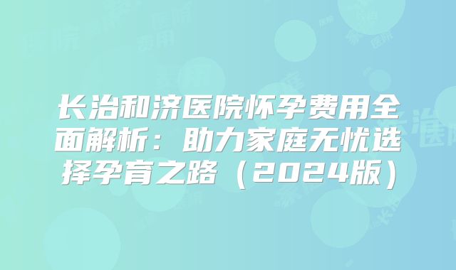 长治和济医院怀孕费用全面解析:助力家庭无忧选择孕育之路(2024版)