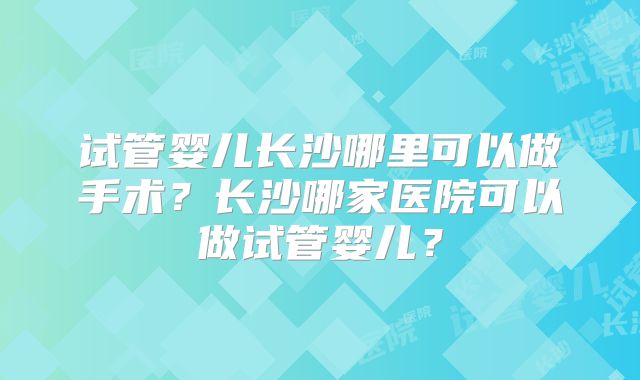 试管婴儿长沙哪里可以做手术?长沙哪家医院可以做试管婴儿?