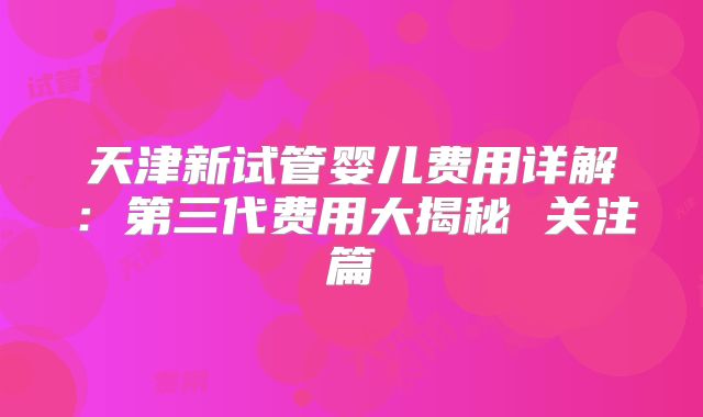 天津新试管婴儿费用详解:第三代费用大揭秘 关注篇