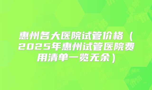 惠州各大医院试管价格(2025年惠州试管医院费用清单一览无余)