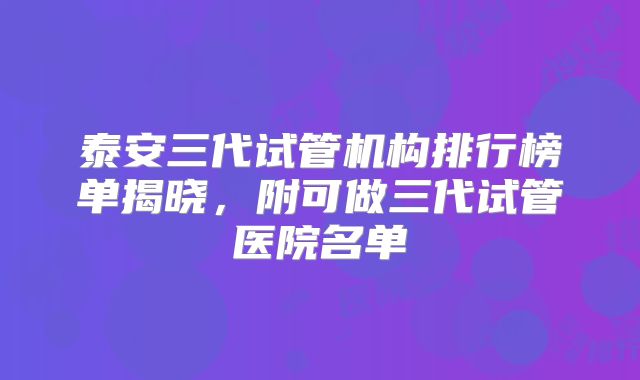 泰安三代试管机构排行榜单揭晓，附可做三代试管医院名单