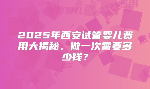 2025年西安试管婴儿费用大揭秘,做一次需要多少钱?