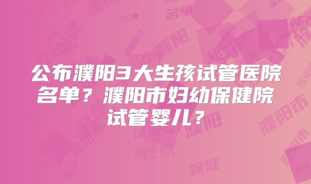 公布濮阳3大生孩试管医院名单？濮阳市妇幼保健院试管婴儿？