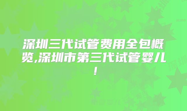 深圳三代试管费用全包概览,深圳市第三代试管婴儿！