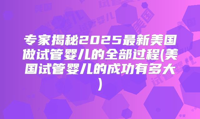 专家揭秘2025最新美国做试管婴儿的全部过程(美国试管婴儿的成功有多大)