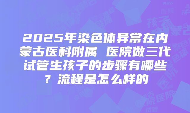 2025年染色体异常在内蒙古医科附属 医院做三代试管生孩子的步骤有哪些？流程是怎么样的