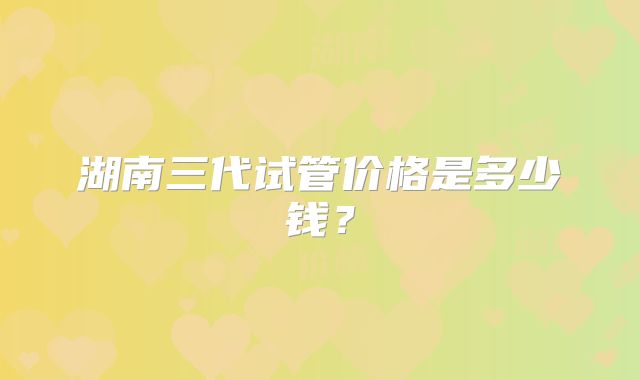 湖南三代试管价格是多少钱?