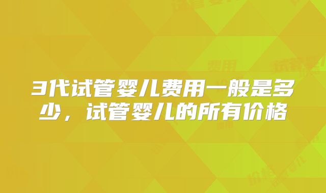 3代试管婴儿费用一般是多少,试管婴儿的所有价格