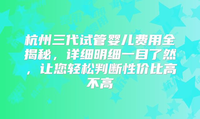杭州三代试管婴儿费用全揭秘,详细明细一目了然,让您轻松判断性价比高不高