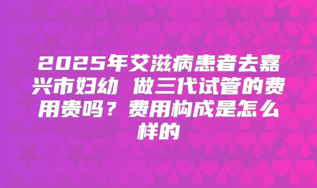 2025年艾滋病患者去嘉兴市妇幼 做三代试管的费用贵吗？费用构成是怎么样的