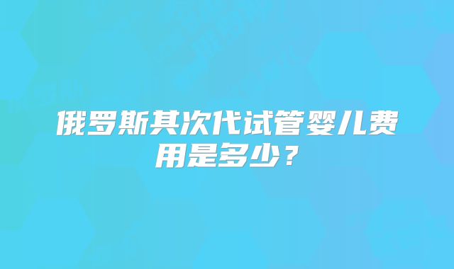 俄罗斯其次代试管婴儿费用是多少？