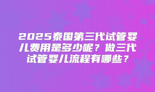 2025泰国第三代试管婴儿费用是多少呢?做三代试管婴儿流程有哪些?