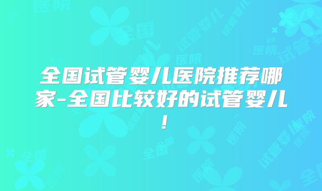全国试管婴儿医院推荐哪家-全国比较好的试管婴儿！