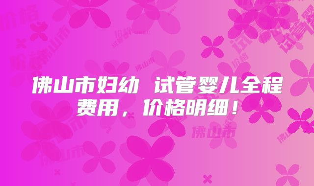 佛山市妇幼 试管婴儿全程费用,价格明细!