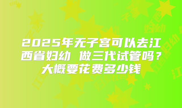 2025年无子宫可以去江西省妇幼 做三代试管吗？大概要花费多少钱