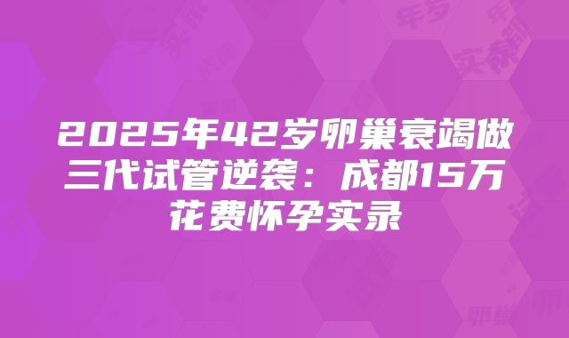 2025年42岁卵巢衰竭做三代试管逆袭：成都15万花费怀孕实录