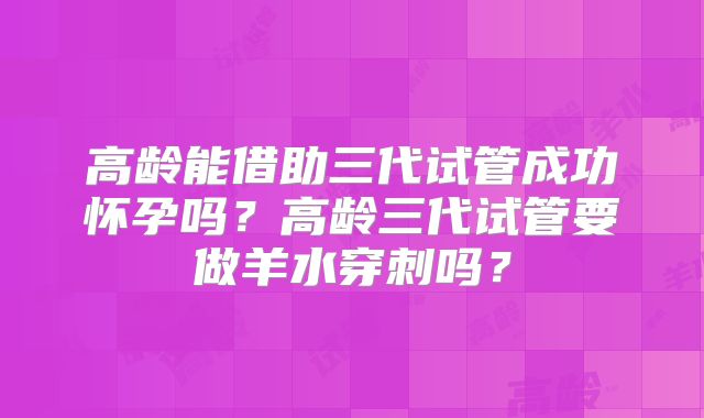 高龄能借助三代试管成功怀孕吗？高龄三代试管要做羊水穿刺吗？