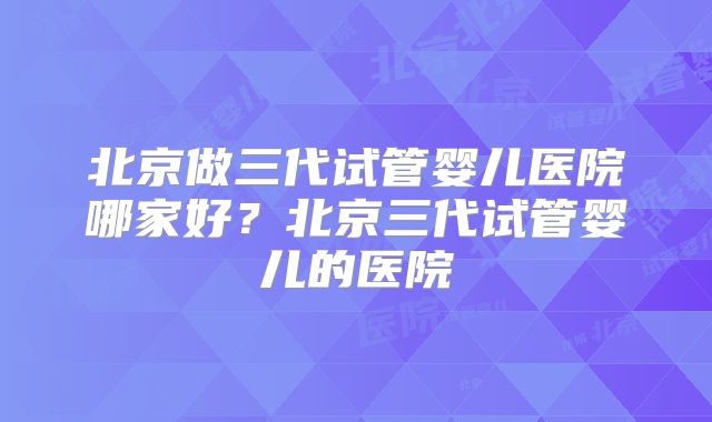 北京做三代试管婴儿医院哪家好?北京三代试管婴儿的医院