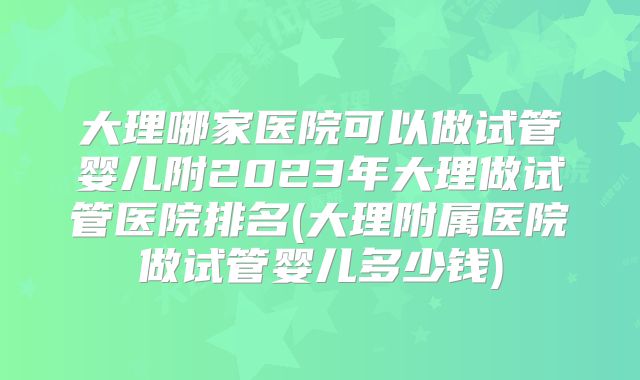 大理哪家医院可以做试管婴儿附2023年大理做试管医院排名(大理附属医院做试管婴儿多少钱)