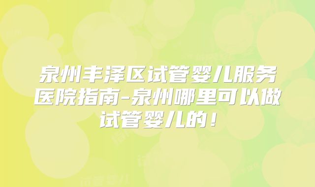 泉州丰泽区试管婴儿服务医院指南-泉州哪里可以做试管婴儿的！