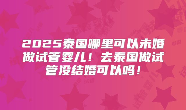 2025泰国哪里可以未婚做试管婴儿！去泰国做试管没结婚可以吗！
