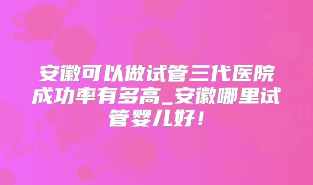 安徽可以做试管三代医院成功率有多高_安徽哪里试管婴儿好！