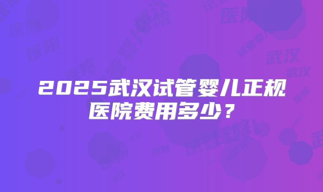 2025武汉试管婴儿正规医院费用多少？