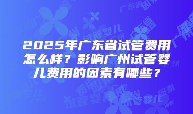 2025年广东省试管费用怎么样?影响广州试管婴儿费用的因素有哪些?