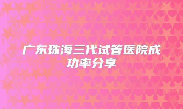 广东珠海三代试管医院成功率分享