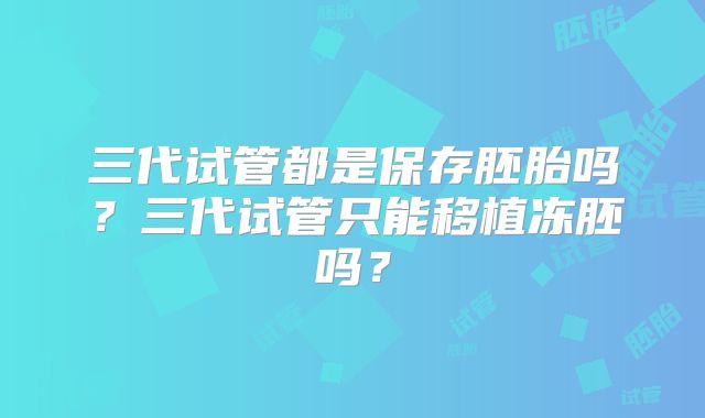 三代试管都是保存胚胎吗？三代试管只能移植冻胚吗？