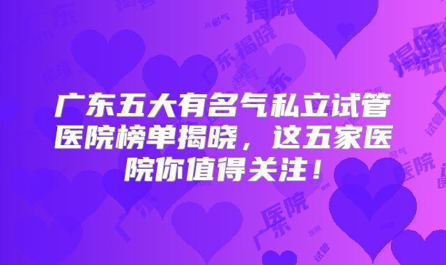 广东五大有名气私立试管医院榜单揭晓，这五家医院你值得关注！