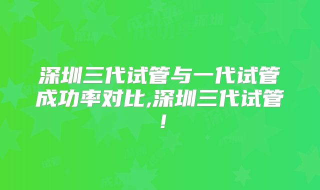深圳三代试管与一代试管成功率对比,深圳三代试管!