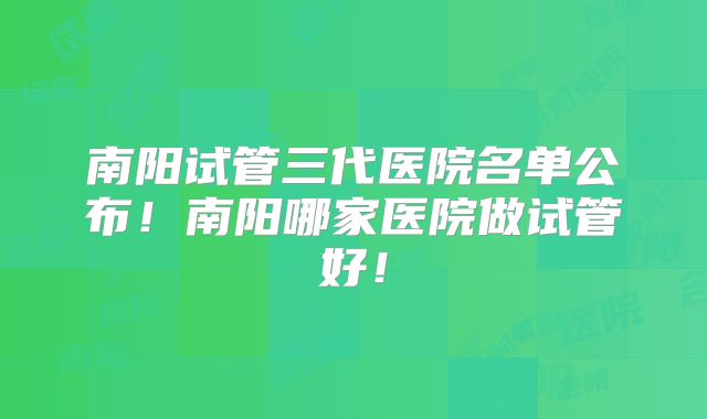南阳试管三代医院名单公布！南阳哪家医院做试管好！