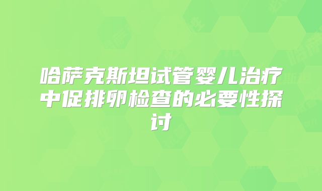 哈萨克斯坦试管婴儿治疗中促排卵检查的必要性探讨
