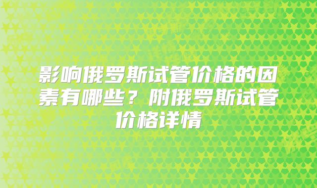 影响俄罗斯试管价格的因素有哪些？附俄罗斯试管价格详情