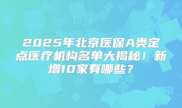 2025年北京医保A类定点医疗机构名单大揭秘!新增10家有哪些?
