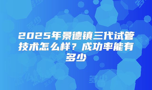 2025年景德镇三代试管技术怎么样?成功率能有多少