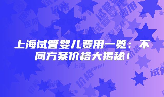 上海试管婴儿费用一览:不同方案价格大揭秘!