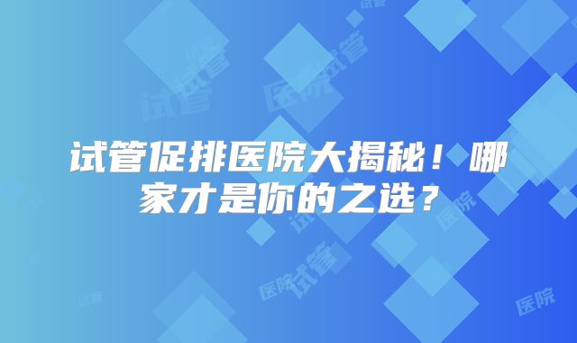 试管促排医院大揭秘！哪家才是你的之选？