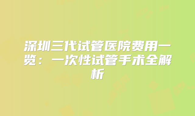 深圳三代试管医院费用一览：一次性试管手术全解析