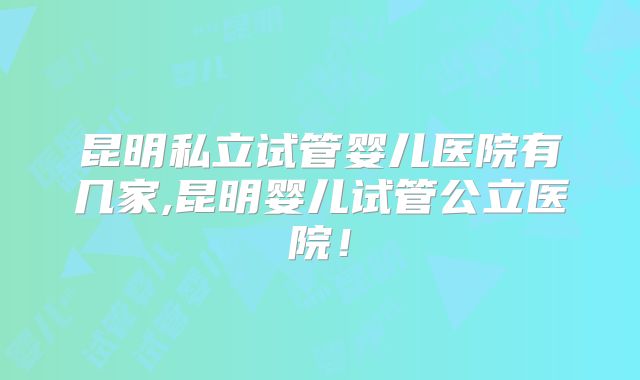 昆明私立试管婴儿医院有几家,昆明婴儿试管公立医院！