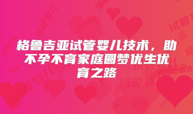 格鲁吉亚试管婴儿技术,助不孕不育家庭圆梦优生优育之路