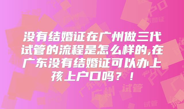 没有结婚证在广州做三代试管的流程是怎么样的,在广东没有结婚证可以办上孩上户口吗？！