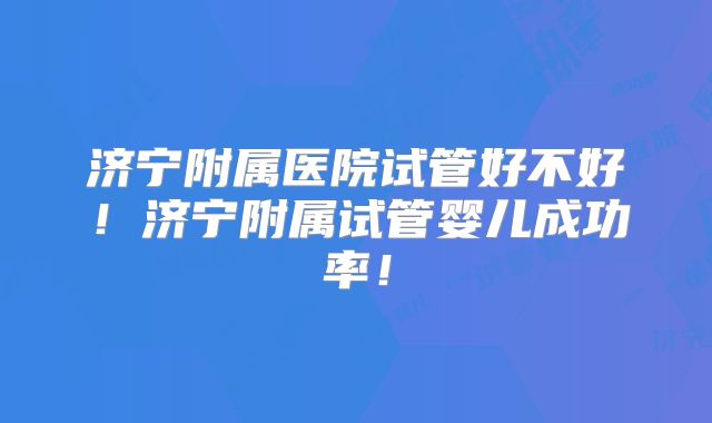 济宁附属医院试管好不好！济宁附属试管婴儿成功率！