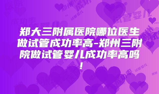 郑大三附属医院哪位医生做试管成功率高-郑州三附院做试管婴儿成功率高吗！