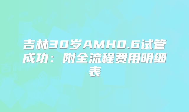 吉林30岁AMH0.6试管成功：附全流程费用明细表