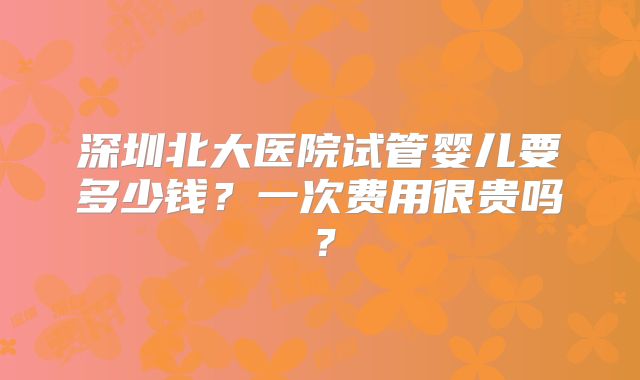 深圳北大医院试管婴儿要多少钱？一次费用很贵吗？
